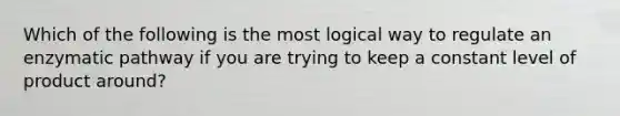 Which of the following is the most logical way to regulate an enzymatic pathway if you are trying to keep a constant level of product around?