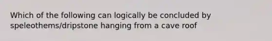 Which of the following can logically be concluded by speleothems/dripstone hanging from a cave roof