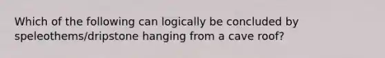 Which of the following can logically be concluded by speleothems/dripstone hanging from a cave roof?