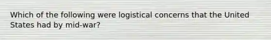 Which of the following were logistical concerns that the United States had by mid-war?