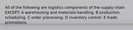 All of the following are logistics components of the supply chain EXCEPT: A warehousing and materials-handling. B production scheduling. C order processing. D inventory control. E trade promotions.