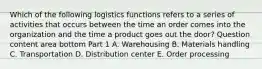 Which of the following logistics functions refers to a series of activities that occurs between the time an order comes into the organization and the time a product goes out the​ door? Question content area bottom Part 1 A. Warehousing B. Materials handling C. Transportation D. Distribution center E. Order processing