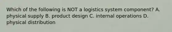 Which of the following is NOT a logistics system component? A. physical supply B. product design C. internal operations D. physical distribution