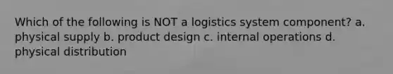 Which of the following is NOT a logistics system component? a. physical supply b. product design c. internal operations d. physical distribution