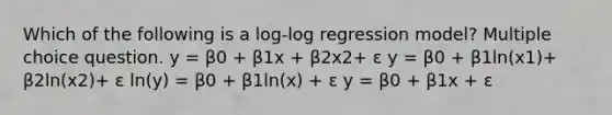 Which of the following is a log-log regression model? Multiple choice question. y = β0 + β1x + β2x2+ ε y = β0 + β1ln(x1)+ β2ln(x2)+ ε ln(y) = β0 + β1ln(x) + ε y = β0 + β1x + ε