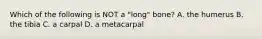 Which of the following is NOT a "long" bone? A. the humerus B. the tibia C. a carpal D. a metacarpal