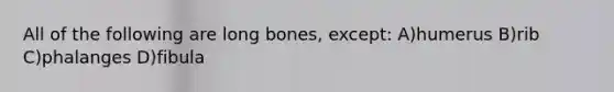 All of the following are long bones, except: A)humerus B)rib C)phalanges D)fibula