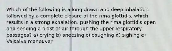 Which of the following is a long drawn and deep inhalation followed by a complete closure of the rima glottidis, which results in a strong exhalation, pushing the rima glottidis open and sending a blast of air through the upper respiratory passages? a) crying b) sneezing c) coughing d) sighing e) Valsalva maneuver