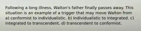 Following a long illness, Walton's father finally passes away. This situation is an example of a trigger that may move Walton from a) conformist to individualistic. b) Individualistic to integrated. c) integrated to transcendent. d) transcendent to conformist.