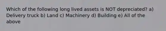 Which of the following long lived assets is NOT depreciated? a) Delivery truck b) Land c) Machinery d) Building e) All of the above