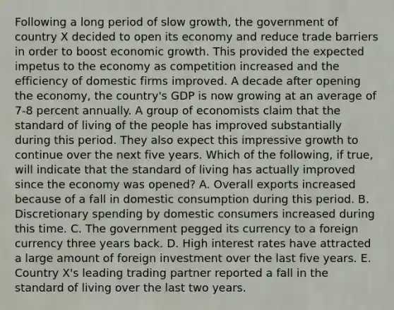 Following a long period of slow​ growth, the government of country X decided to open its economy and reduce trade barriers in order to boost economic growth. This provided the expected impetus to the economy as competition increased and the efficiency of domestic firms improved. A decade after opening the​ economy, the​ country's GDP is now growing at an average of​ 7-8 percent annually. A group of economists claim that the standard of living of the people has improved substantially during this period. They also expect this impressive growth to continue over the next five years. Which of the​ following, if​ true, will indicate that the standard of living has actually improved since the economy was​ opened? A. Overall exports increased because of a fall in domestic consumption during this period. B. Discretionary spending by domestic consumers increased during this time. C. The government pegged its currency to a foreign currency three years back. D. High interest rates have attracted a large amount of foreign investment over the last five years. E. Country​ X's leading trading partner reported a fall in the standard of living over the last two years.