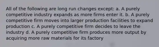 All of the following are long run changes except: a. A purely competitive industry expands as more firms enter it. b. A purely competitive firm moves into larger production facilities to expand production c. A purely competitive firm decides to leave the industry d. A purely competitive firm produces more output by acquiring more raw materials for its factory