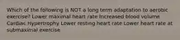 Which of the following is NOT a long term adaptation to aerobic exercise? Lower maximal heart rate Increased blood volume Cardiac Hypertrophy Lower resting heart rate Lower heart rate at submaximal exercise