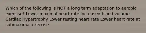 Which of the following is NOT a long term adaptation to aerobic exercise? Lower maximal heart rate Increased blood volume Cardiac Hypertrophy Lower resting heart rate Lower heart rate at submaximal exercise