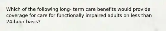 Which of the following long- term care benefits would provide coverage for care for functionally impaired adults on <a href='https://www.questionai.com/knowledge/k7BtlYpAMX-less-than' class='anchor-knowledge'>less than</a> 24-hour basis?