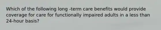 Which of the following long -term care benefits would provide coverage for care for functionally impaired adults in a less than 24-hour basis?