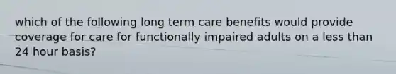 which of the following long term care benefits would provide coverage for care for functionally impaired adults on a less than 24 hour basis?