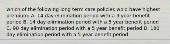 which of the following long term care policies wold have highest premium: A. 14 day elimination period with a 3 year benefit period B. 14 day elimination period with a 5 year benefit period C. 90 day elimination period with a 5 year benefit period D. 180 day elimination period with a 5 year benefit period