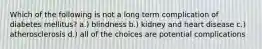Which of the following is not a long term complication of diabetes mellitus? a.) blindness b.) kidney and heart disease c.) atherosclerosis d.) all of the choices are potential complications
