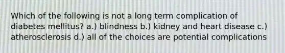 Which of the following is not a long term complication of diabetes mellitus? a.) blindness b.) kidney and heart disease c.) atherosclerosis d.) all of the choices are potential complications