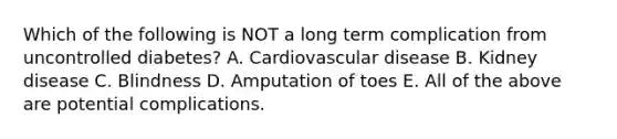 Which of the following is NOT a long term complication from uncontrolled diabetes? A. Cardiovascular disease B. Kidney disease C. Blindness D. Amputation of toes E. All of the above are potential complications.