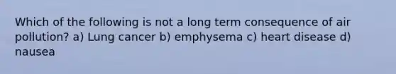 Which of the following is not a long term consequence of air pollution? a) Lung cancer b) emphysema c) heart disease d) nausea