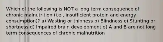 Which of the following is NOT a long term consequence of chronic malnutrition (i.e., insufficient protein and energy consumption)? a) Wasting or thinness b) Blindness c) Stunting or shortness d) Impaired brain development e) A and B are not long term consequences of chronic malnutrition