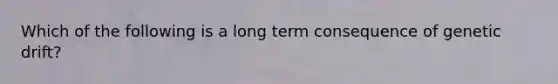 Which of the following is a long term consequence of genetic drift?