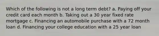 Which of the following is not a long term debt? a. Paying off your credit card each month b. Taking out a 30 year fixed rate mortgage c. Financing an automobile purchase with a 72 month loan d. Financing your college education with a 25 year loan