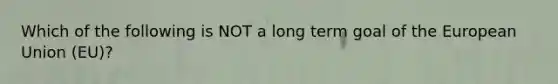 Which of the following is NOT a long term goal of the European Union (EU)?
