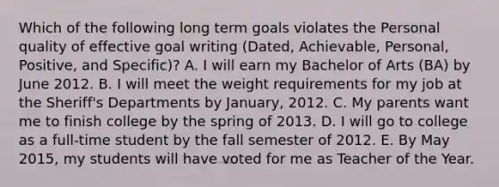 Which of the following long term goals violates the Personal quality of effective goal writing (Dated, Achievable, Personal, Positive, and Specific)? A. I will earn my Bachelor of Arts (BA) by June 2012. B. I will meet the weight requirements for my job at the Sheriff's Departments by January, 2012. C. My parents want me to finish college by the spring of 2013. D. I will go to college as a full-time student by the fall semester of 2012. E. By May 2015, my students will have voted for me as Teacher of the Year.