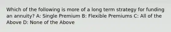 Which of the following is more of a long term strategy for funding an annuity? A: Single Premium B: Flexible Premiums C: All of the Above D: None of the Above