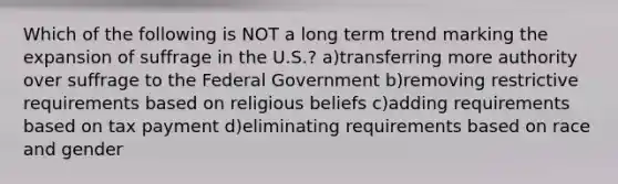 Which of the following is NOT a long term trend marking the expansion of suffrage in the U.S.? a)transferring more authority over suffrage to the Federal Government b)removing restrictive requirements based on religious beliefs c)adding requirements based on tax payment d)eliminating requirements based on race and gender