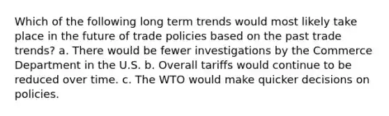 Which of the following long term trends would most likely take place in the future of trade policies based on the past trade trends? a. There would be fewer investigations by the Commerce Department in the U.S. b. Overall tariffs would continue to be reduced over time. c. The WTO would make quicker decisions on policies.