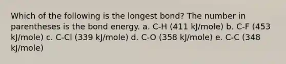 Which of the following is the longest bond? The number in parentheses is the bond energy. a. C-H (411 kJ/mole) b. C-F (453 kJ/mole) c. C-Cl (339 kJ/mole) d. C-O (358 kJ/mole) e. C-C (348 kJ/mole)