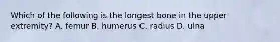 Which of the following is the longest bone in the upper extremity? A. femur B. humerus C. radius D. ulna