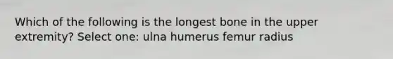 Which of the following is the longest bone in the upper extremity? Select one: ulna humerus femur radius