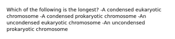 Which of the following is the longest? -A condensed eukaryotic chromosome -A condensed prokaryotic chromosome -An uncondensed eukaryotic chromosome -An uncondensed prokaryotic chromosome