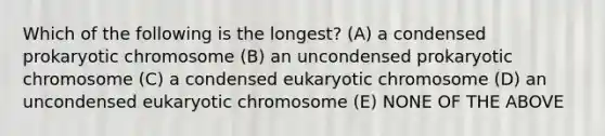 Which of the following is the longest? (A) a condensed prokaryotic chromosome (B) an uncondensed prokaryotic chromosome (C) a condensed eukaryotic chromosome (D) an uncondensed eukaryotic chromosome (E) NONE OF THE ABOVE