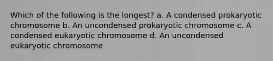 Which of the following is the longest? a. A condensed prokaryotic chromosome b. An uncondensed prokaryotic chromosome c. A condensed eukaryotic chromosome d. An uncondensed eukaryotic chromosome