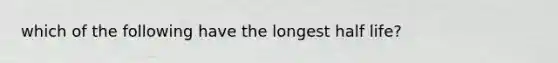 which of the following have the longest half life?