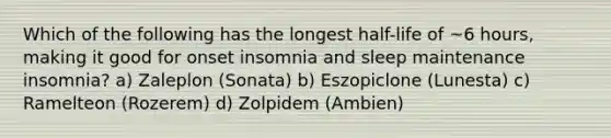 Which of the following has the longest half-life of ~6 hours, making it good for onset insomnia and sleep maintenance insomnia? a) Zaleplon (Sonata) b) Eszopiclone (Lunesta) c) Ramelteon (Rozerem) d) Zolpidem (Ambien)