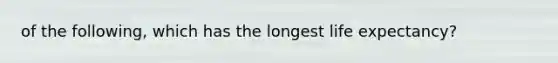 of the following, which has the longest life expectancy?