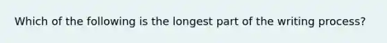 Which of the following is the longest part of the writing process?