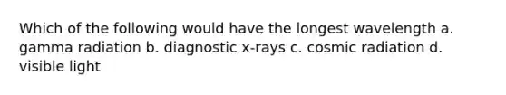 Which of the following would have the longest wavelength a. gamma radiation b. diagnostic x-rays c. cosmic radiation d. visible light