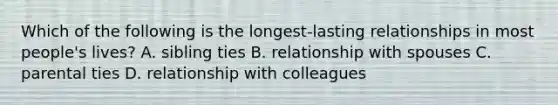 Which of the following is the longest-lasting relationships in most people's lives? A. sibling ties B. relationship with spouses C. parental ties D. relationship with colleagues