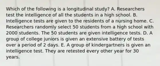 Which of the following is a longitudinal study? A. Researchers test the intelligence of all the students in a high school. B. Intelligence tests are given to the residents of a nursing home. C. Researchers randomly select 50 students from a high school with 2000 students. The 50 students are given intelligence tests. D. A group of college juniors is given an extensive battery of tests over a period of 2 days. E. A group of kindergartners is given an intelligence test. They are retested every other year for 30 years.