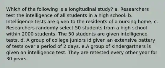 Which of the following is a longitudinal study? a. Researchers test the intelligence of all students in a high school. b. Intelligence tests are given to the residents of a nursing home. c. Researchers randomly select 50 students from a high school within 2000 students. The 50 students are given intelligence tests. d. A group of college juniors id given an extensive battery of tests over a period of 2 days. e.A group of kindergartners is given an intelligence test. They are retested every other year for 30 years.