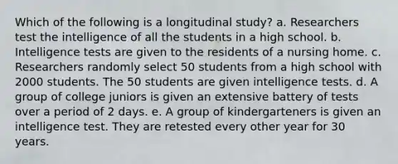 Which of the following is a longitudinal study? a. Researchers test the intelligence of all the students in a high school. b. <a href='https://www.questionai.com/knowledge/kbdP4YrASs-intelligence-tests' class='anchor-knowledge'>intelligence tests</a> are given to the residents of a nursing home. c. Researchers randomly select 50 students from a high school with 2000 students. The 50 students are given intelligence tests. d. A group of college juniors is given an extensive battery of tests over a period of 2 days. e. A group of kindergarteners is given an intelligence test. They are retested every other year for 30 years.