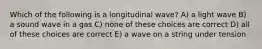 Which of the following is a longitudinal wave? A) a light wave B) a sound wave in a gas C) none of these choices are correct D) all of these choices are correct E) a wave on a string under tension